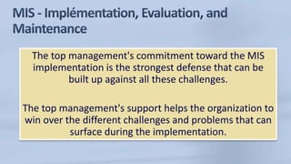 The top management's commitment toward the MIS
implementation is the strongest defense that can be
built up against all these challenges.
The top management's support helps the organization to
win over the different challenges and problems that can
surface during the implementation.
 