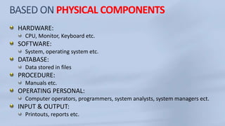 PHYSICAL COMPONENTS
HARDWARE:
CPU, Monitor, Keyboard etc.
SOFTWARE:
System, operating system etc.
DATABASE:
Data stored in files
PROCEDURE:
Manuals etc.
OPERATING PERSONAL:
Computer operators, programmers, system analysts, system managers ect.
INPUT & OUTPUT:
Printouts, reports etc.
 