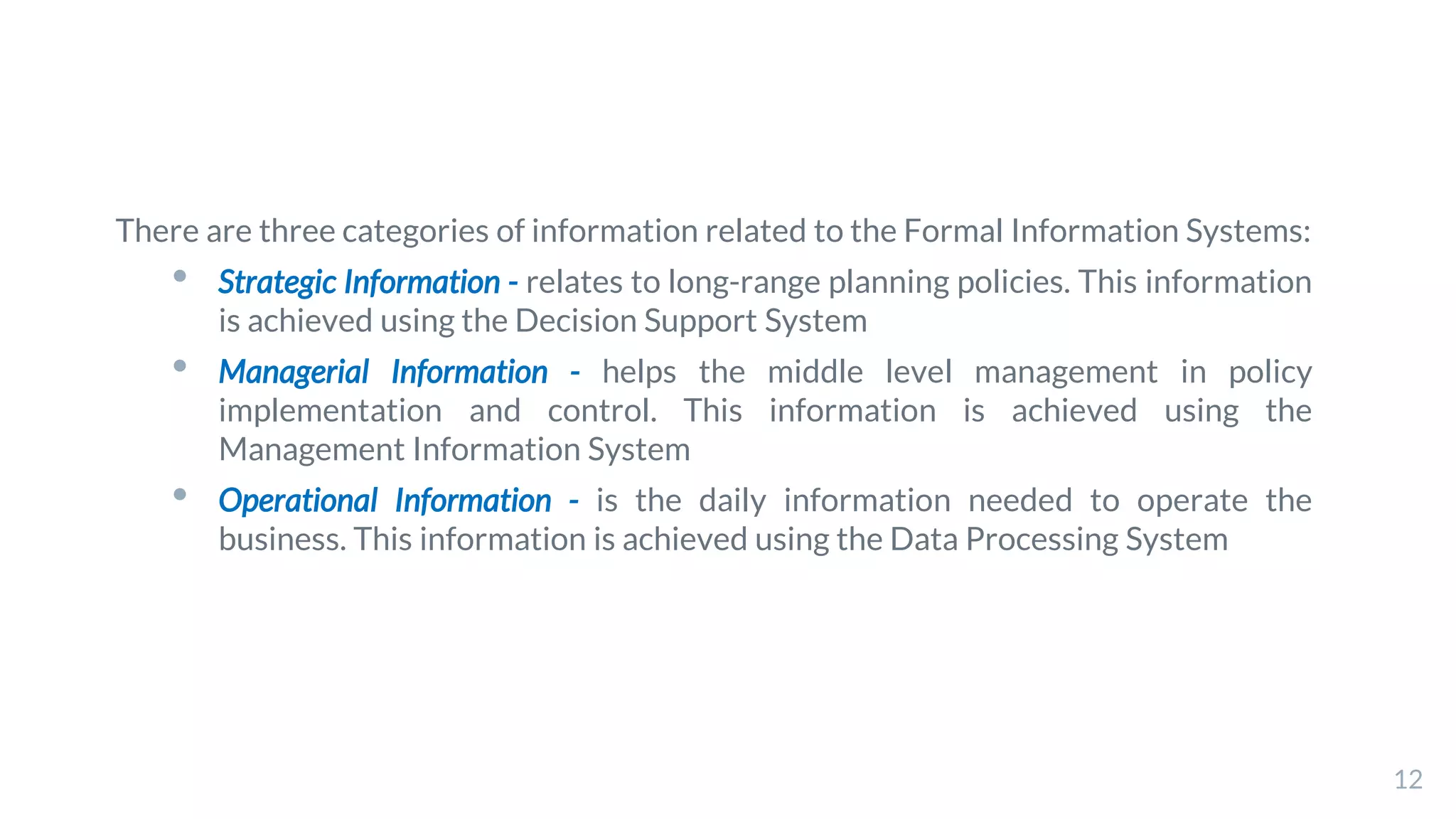 There are three categories of information related to the Formal Information Systems:
• Strategic Information - relates to long-range planning policies. This information
is achieved using the Decision Support System
• Managerial Information - helps the middle level management in policy
implementation and control. This information is achieved using the
Management Information System
• Operational Information - is the daily information needed to operate the
business. This information is achieved using the Data Processing System
12
 