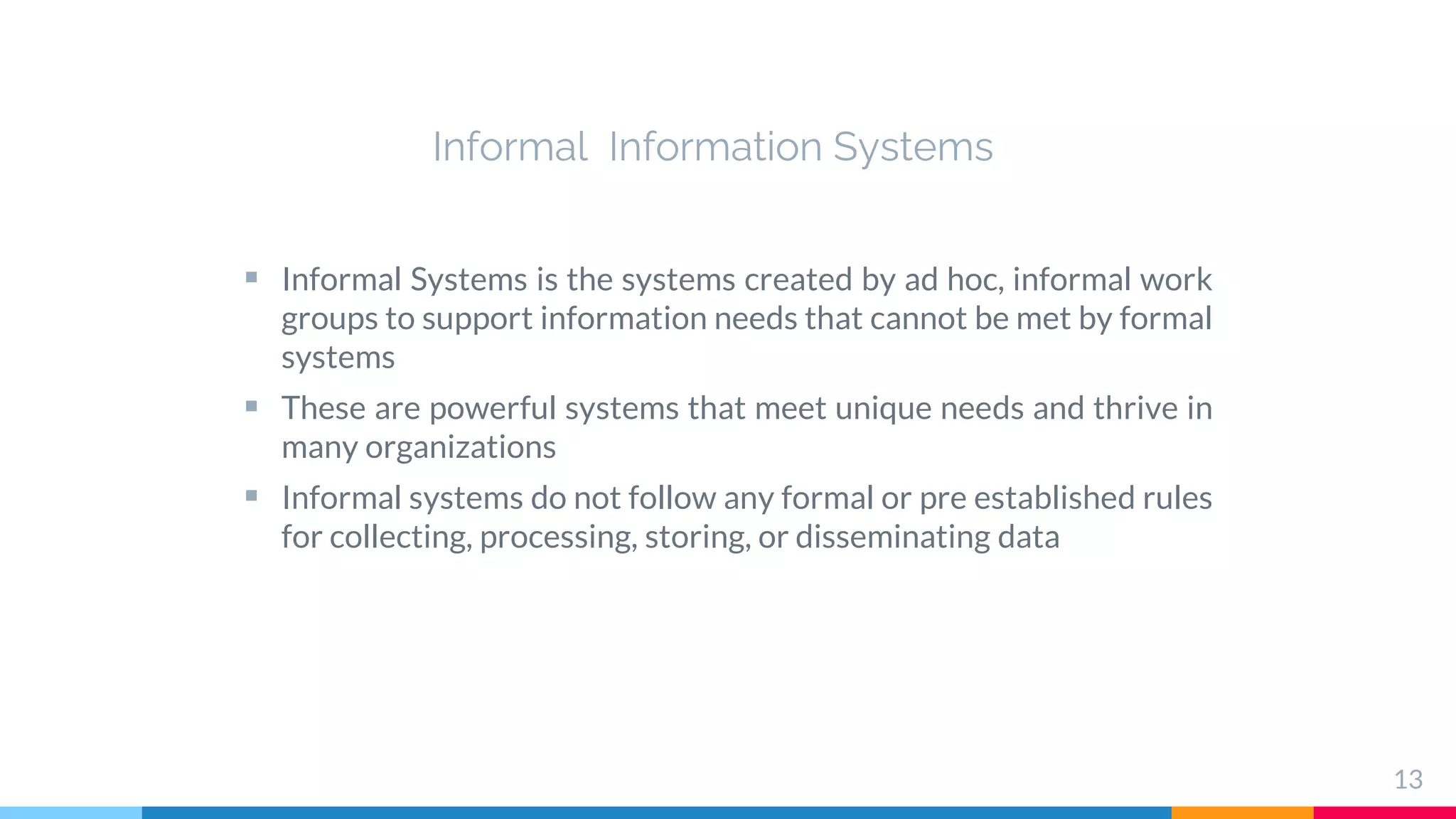Informal Information Systems
 Informal Systems is the systems created by ad hoc, informal work
groups to support information needs that cannot be met by formal
systems
 These are powerful systems that meet unique needs and thrive in
many organizations
 Informal systems do not follow any formal or pre established rules
for collecting, processing, storing, or disseminating data
13
 