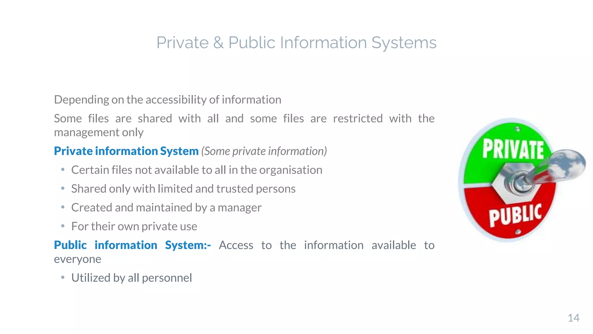 Depending on the accessibility of information
Some files are shared with all and some files are restricted with the
management only
Private information System (Some private information)
• Certain files not available to all in the organisation
• Shared only with limited and trusted persons
• Created and maintained by a manager
• For their own private use
Public information System:- Access to the information available to
everyone
• Utilized by all personnel
14
Private & Public Information Systems
 