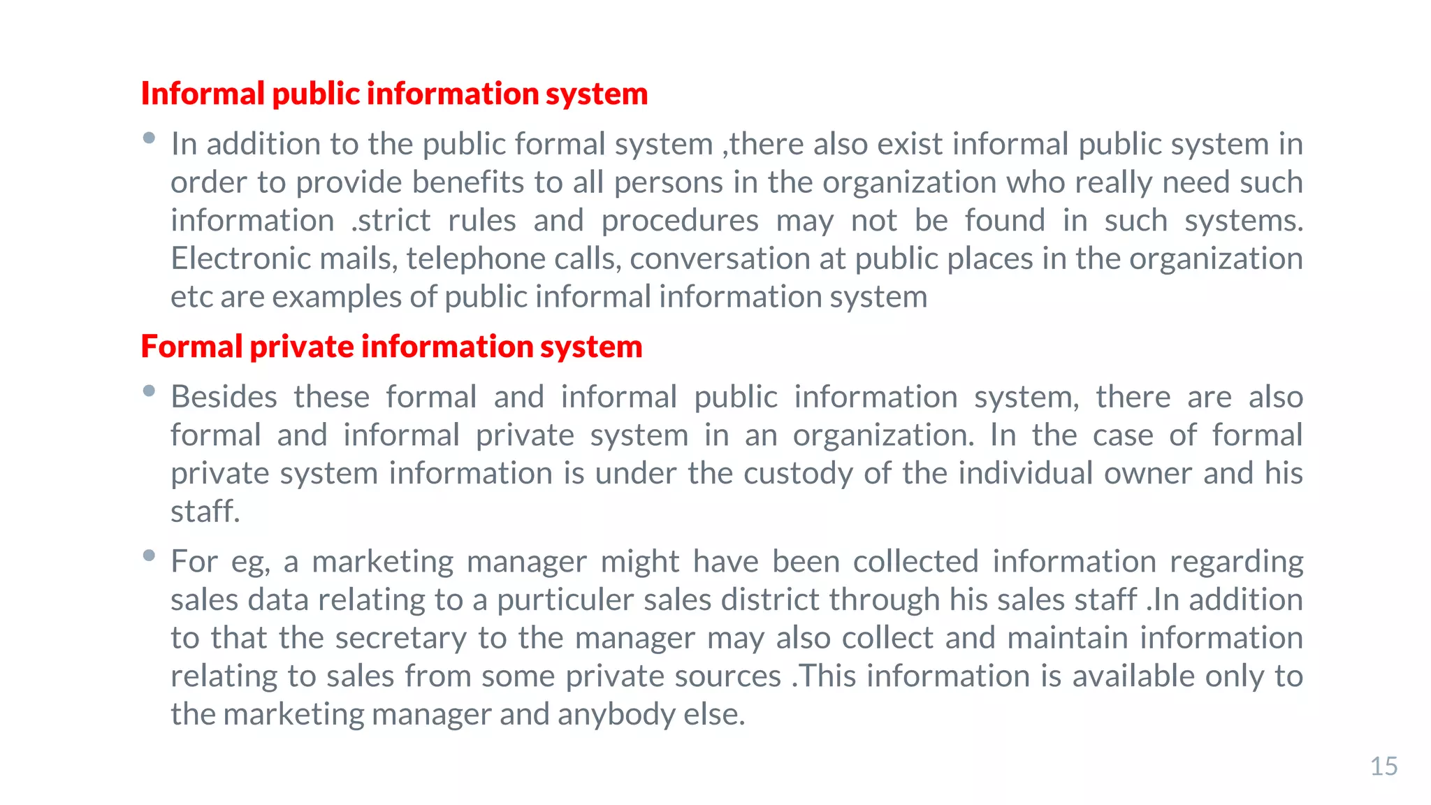 Informal public information system
• In addition to the public formal system ,there also exist informal public system in
order to provide benefits to all persons in the organization who really need such
information .strict rules and procedures may not be found in such systems.
Electronic mails, telephone calls, conversation at public places in the organization
etc are examples of public informal information system
Formal private information system
• Besides these formal and informal public information system, there are also
formal and informal private system in an organization. In the case of formal
private system information is under the custody of the individual owner and his
staff.
• For eg, a marketing manager might have been collected information regarding
sales data relating to a purticuler sales district through his sales staff .In addition
to that the secretary to the manager may also collect and maintain information
relating to sales from some private sources .This information is available only to
the marketing manager and anybody else.
15
 