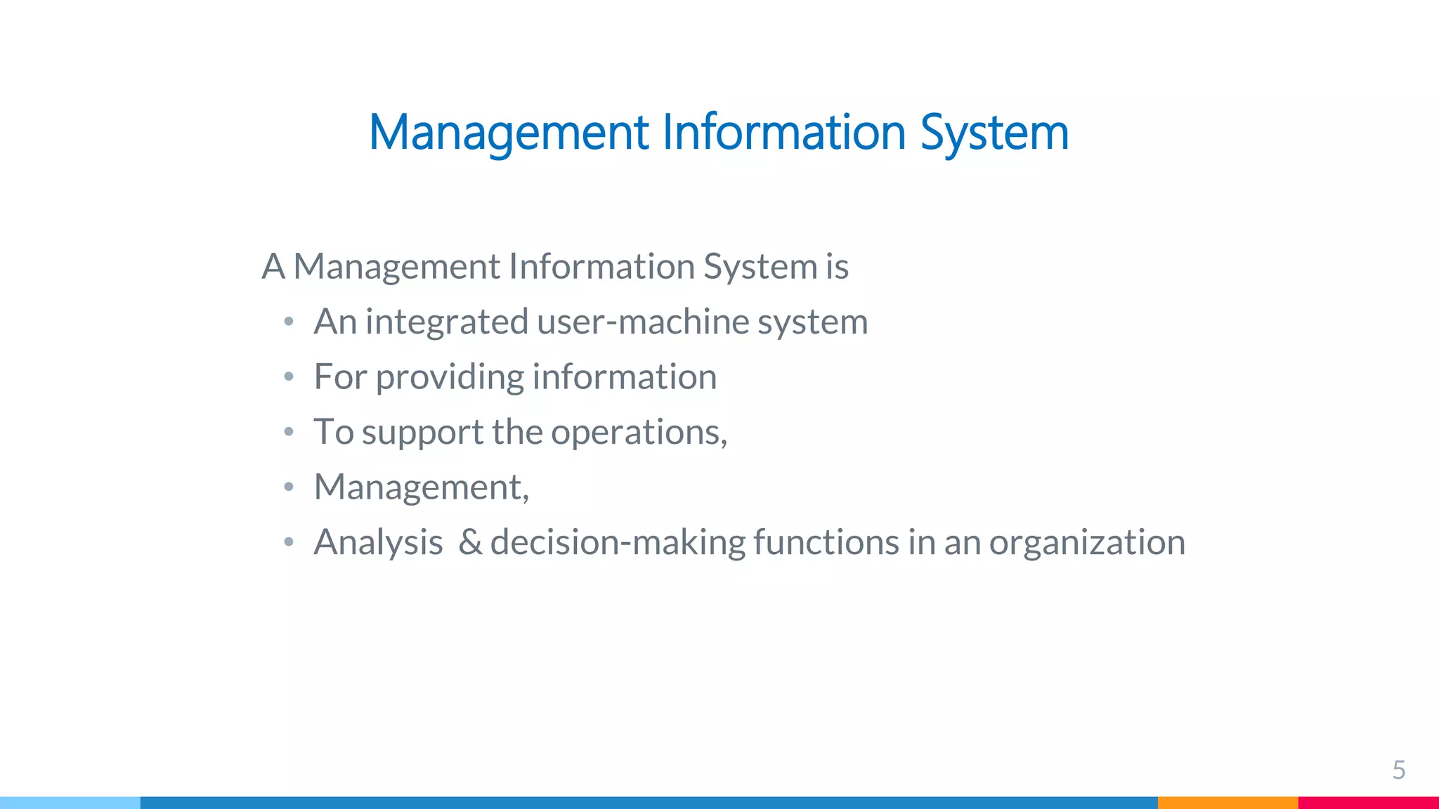 Management Information System
A Management Information System is
• An integrated user-machine system
• For providing information
• To support the operations,
• Management,
• Analysis & decision-making functions in an organization
5
 