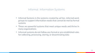 Informal Information Systems
 Informal Systems is the systems created by ad hoc, informal work
groups to support information needs that cannot be met by formal
systems
 These are powerful systems that meet unique needs and thrive in
many organizations
 Informal systems do not follow any formal or pre established rules
for collecting, processing, storing, or disseminating data
13
 
