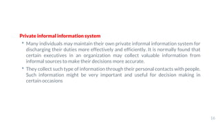 Private informal information system
• Many individuals may maintain their own private informal information system for
discharging their duties more effectively and efficiently. It is normally found that
certain executives in an organization may collect valuable information from
informal sources to make their decisions more accurate.
• They collect such type of information through their personal contacts with people.
Such information might be very important and useful for decision making in
certain occasions
16
 