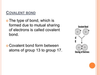 COVALENT BOND
 The type of bond, which is
formed due to mutual sharing
of electrons is called covalent
bond.
 Covalent bond form between
atoms of group 13 to group 17.
 