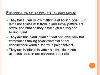 PROPERTIES OF COVALENT COMPOUNDS
 They have usually low melting and boiling point. But
large molecules with three dimensional pattern are
stable and hard so they have high melting and
boiling point.
 They are bad conductors of heat and electricity but
compounds having polar character show
conductance when dissolve in polar solvent.
 They are insoluble in water but soluble in non
aqueous solution like benzene, ether etc.
 