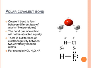 POLAR COVALENT BOND
 Covalent bond is form
between different type of
atoms ( Hetero-atoms)
 The bond pair of electron
will not be attracted equally.
 There is a difference of
electronegativity between
two covalently bonded
atoms.
 For example HCl, H2O,HF
 