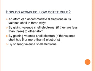 HOW DO ATOMS FOLLOW OCTET RULE?
 An atom can accommodate 8 electrons in its
valence shell in three ways.
 By giving valence shell electrons (if they are less
than three) to other atom.
 By gaining valence shell electron (if the valence
shell has 5 or more than 5 electrons)
 By sharing valence shell electrons.
 