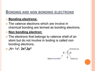 BONDING AND NON BONDING ELECTRONS
 Bonding electrons:
 The valence electrons which are involve in
chemical bonding are termed as bonding electrons.
 Non bonding electron:
 The electrons that belongs to valence shell of an
atom but do not involve in boding is called non
bonding electrons.
 7N= 1s2, 2s2,2p3
 