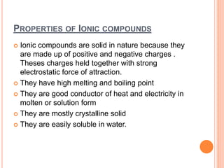 PROPERTIES OF IONIC COMPOUNDS
 Ionic compounds are solid in nature because they
are made up of positive and negative charges .
Theses charges held together with strong
electrostatic force of attraction.
 They have high melting and boiling point
 They are good conductor of heat and electricity in
molten or solution form
 They are mostly crystalline solid
 They are easily soluble in water.
 