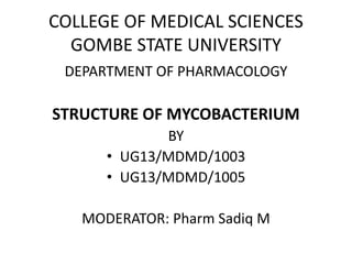 COLLEGE OF MEDICAL SCIENCES
GOMBE STATE UNIVERSITY
DEPARTMENT OF PHARMACOLOGY
STRUCTURE OF MYCOBACTERIUM
BY
• UG13/MDMD/1003
• UG13/MDMD/1005
MODERATOR: Pharm Sadiq M
 