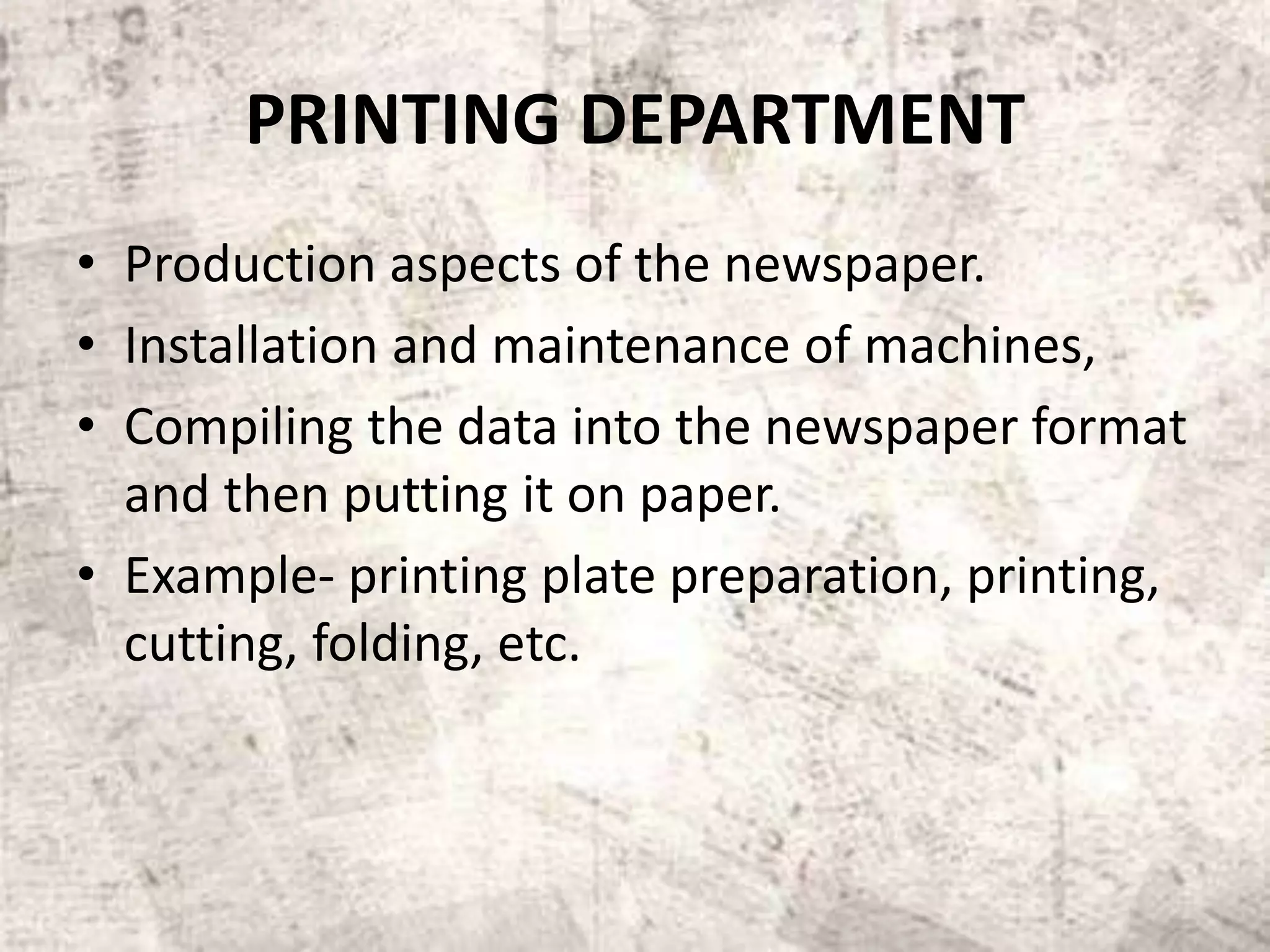 PRINTING DEPARTMENT
• Production aspects of the newspaper.
• Installation and maintenance of machines,
• Compiling the data into the newspaper format
and then putting it on paper.
• Example- printing plate preparation, printing,
cutting, folding, etc.
 