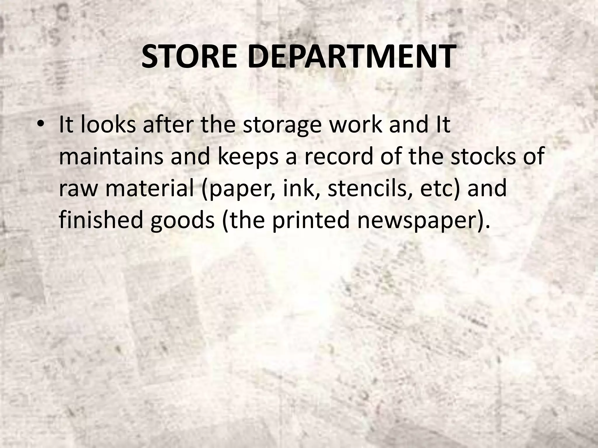 STORE DEPARTMENT
• It looks after the storage work and It
maintains and keeps a record of the stocks of
raw material (paper, ink, stencils, etc) and
finished goods (the printed newspaper).
 