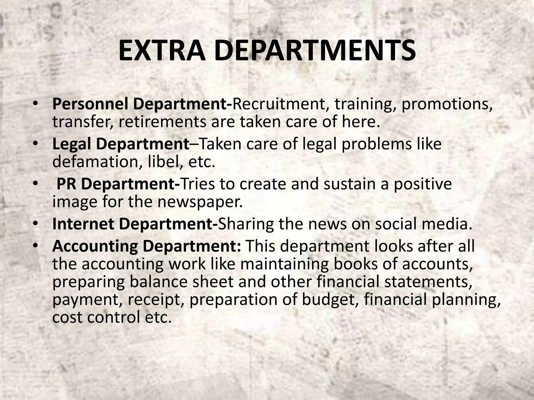 EXTRA DEPARTMENTS
• Personnel Department-Recruitment, training, promotions,
transfer, retirements are taken care of here.
• Legal Department–Taken care of legal problems like
defamation, libel, etc.
• PR Department-Tries to create and sustain a positive
image for the newspaper.
• Internet Department-Sharing the news on social media.
• Accounting Department: This department looks after all
the accounting work like maintaining books of accounts,
preparing balance sheet and other financial statements,
payment, receipt, preparation of budget, financial planning,
cost control etc.
 
