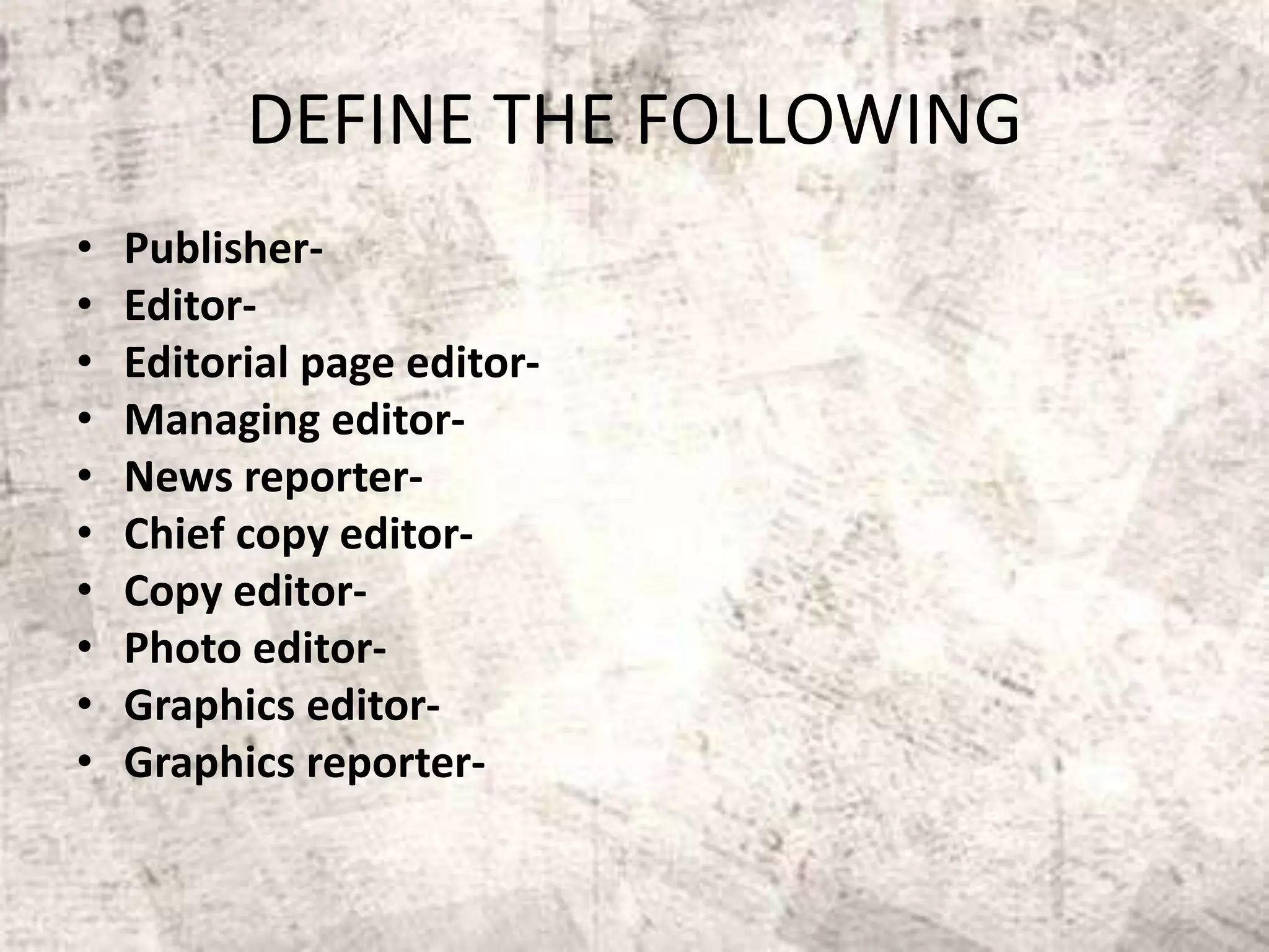 DEFINE THE FOLLOWING
• Publisher-
• Editor-
• Editorial page editor-
• Managing editor-
• News reporter-
• Chief copy editor-
• Copy editor-
• Photo editor-
• Graphics editor-
• Graphics reporter-
 