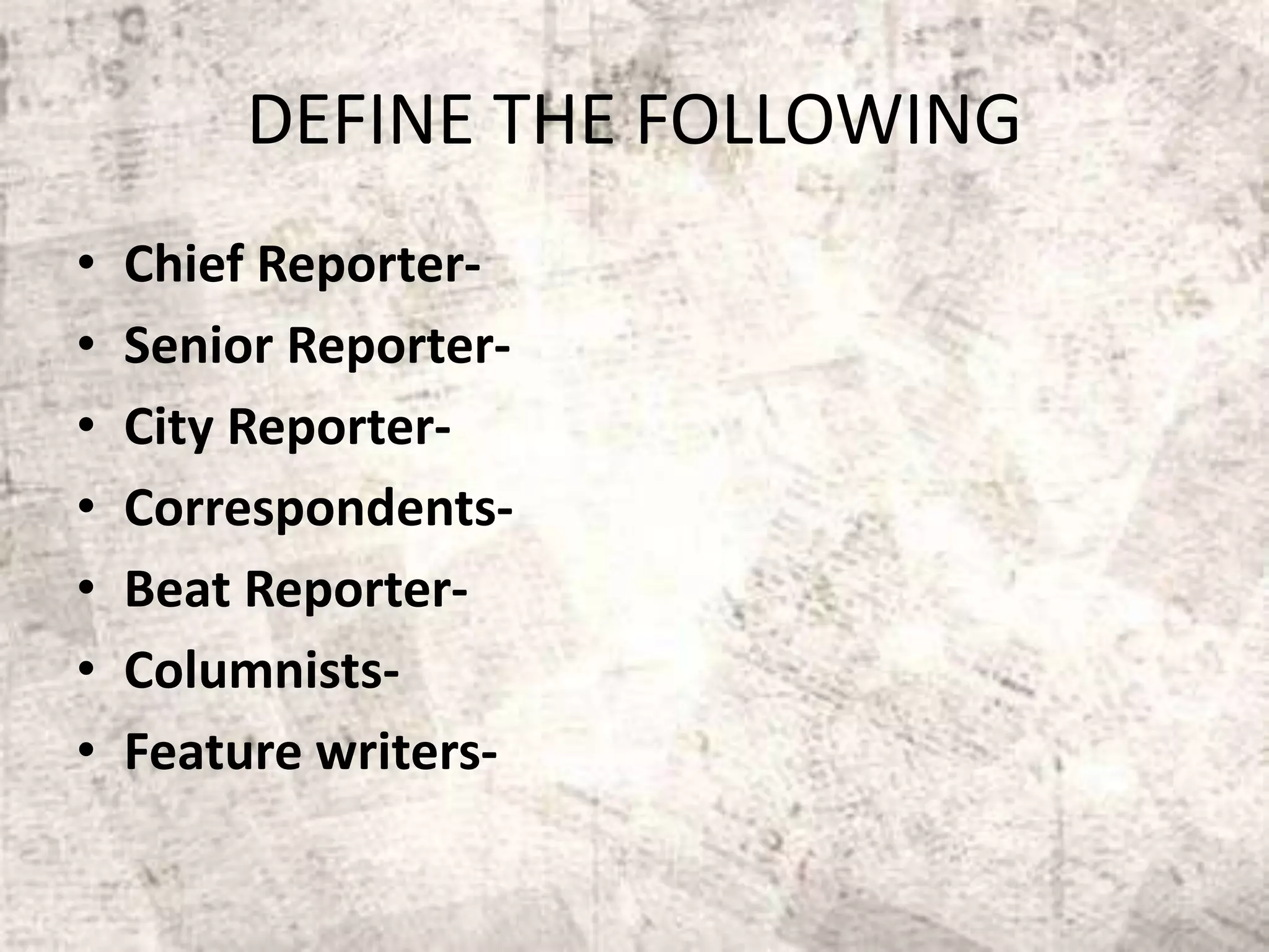 DEFINE THE FOLLOWING
• Chief Reporter-
• Senior Reporter-
• City Reporter-
• Correspondents-
• Beat Reporter-
• Columnists-
• Feature writers-
 