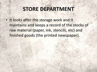 STORE DEPARTMENT
• It looks after the storage work and It
maintains and keeps a record of the stocks of
raw material (paper, ink, stencils, etc) and
finished goods (the printed newspaper).
 