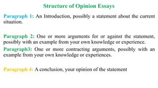 Structure of Opinion Essays
Paragraph 1: An Introduction, possibly a statement about the current
situation.
Paragraph 2: One or more arguments for or against the statement,
possibly with an example from your own knowledge or experience.
Paragraph3: One or more contracting arguments, possibly with an
example from your own knowledge or experiences.
Paragraph 4: A conclusion, your opinion of the statement
 