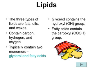 Lipids
• The three types of       • Glycerol contains the
  lipids are fats, oils,     hydroxyl (OH) group.
  and waxes.               • Fatty acids contain
• Contain carbon,            the carboxyl (COOH)
  hydrogen, and              group.
  oxygen
• Typically contain two
  monomers –
  glycerol and fatty acids
 