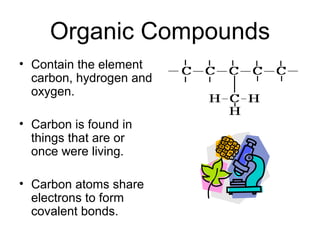 Organic Compounds
• Contain the element
  carbon, hydrogen and
  oxygen.

• Carbon is found in
  things that are or
  once were living.

• Carbon atoms share
  electrons to form
  covalent bonds.
 