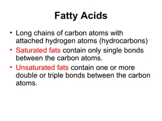 Fatty Acids
• Long chains of carbon atoms with
  attached hydrogen atoms (hydrocarbons)
• Saturated fats contain only single bonds
  between the carbon atoms.
• Unsaturated fats contain one or more
  double or triple bonds between the carbon
  atoms.
 