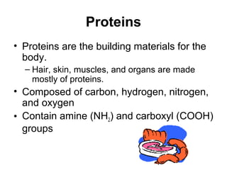 Proteins
• Proteins are the building materials for the
  body.
  – Hair, skin, muscles, and organs are made
    mostly of proteins.
• Composed of carbon, hydrogen, nitrogen,
  and oxygen
• Contain amine (NH2) and carboxyl (COOH)
  groups
 