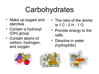 Carbohydrates
• Make up sugars and
starches
• Contain a hydroxyl
(OH) group
• Contain atoms of
carbon, hydrogen,
and oxygen.
• The ratio of the atoms
is 1 C : 2 H : 1 O
• Provide energy to the
cells.
• Dissolve in water
(hydrophilic)
 