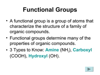 Functional Groups
• A functional group is a group of atoms that
characterize the structure of a family of
organic compounds.
• Functional groups determine many of the
properties of organic compounds.
• 3 Types to Know: Amine (NH2), Carboxyl
(COOH), Hydroxyl (OH).
 