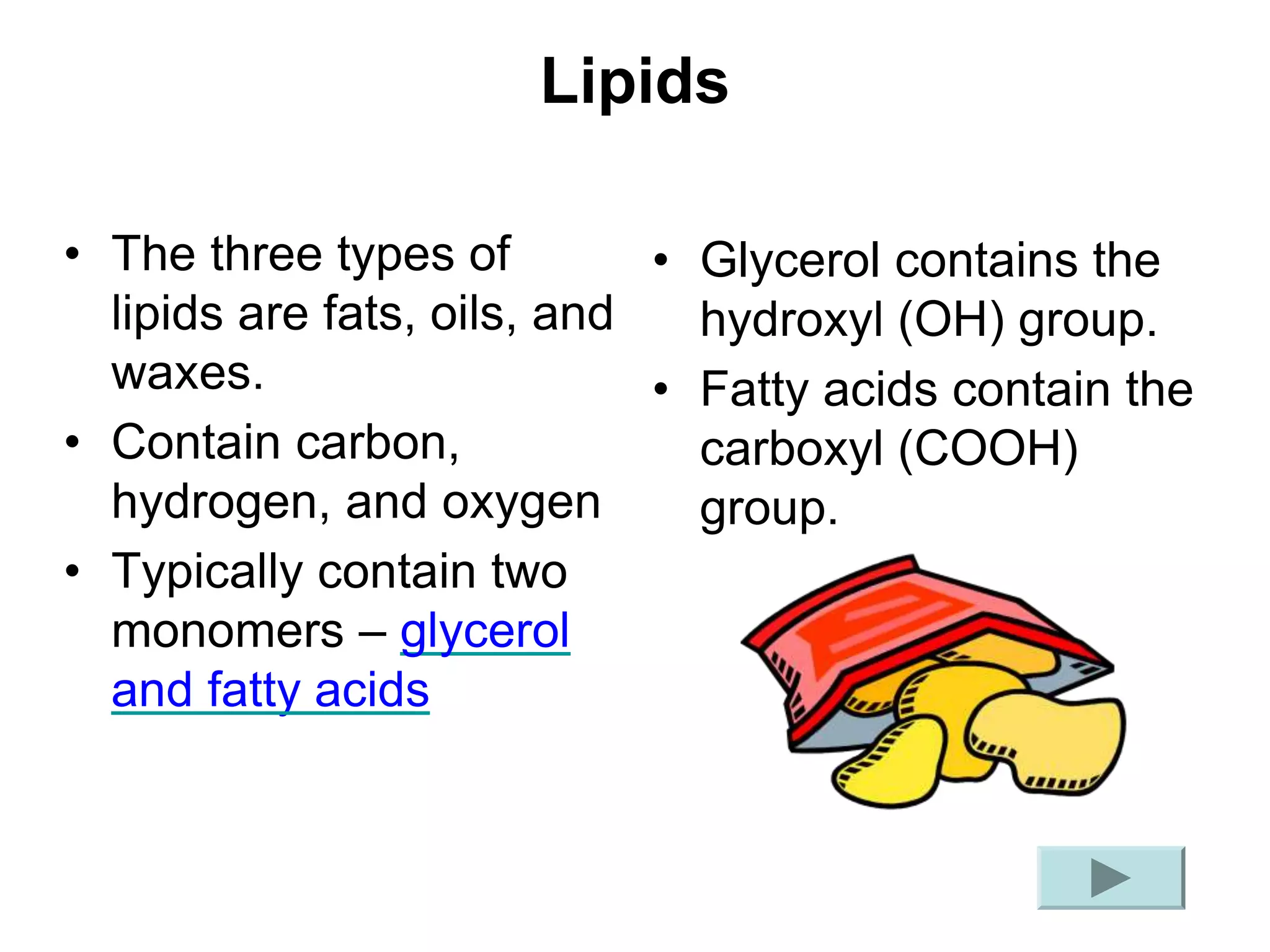 Lipids
• The three types of
lipids are fats, oils, and
waxes.
• Contain carbon,
hydrogen, and oxygen
• Typically contain two
monomers – glycerol
and fatty acids
• Glycerol contains the
hydroxyl (OH) group.
• Fatty acids contain the
carboxyl (COOH)
group.
 
