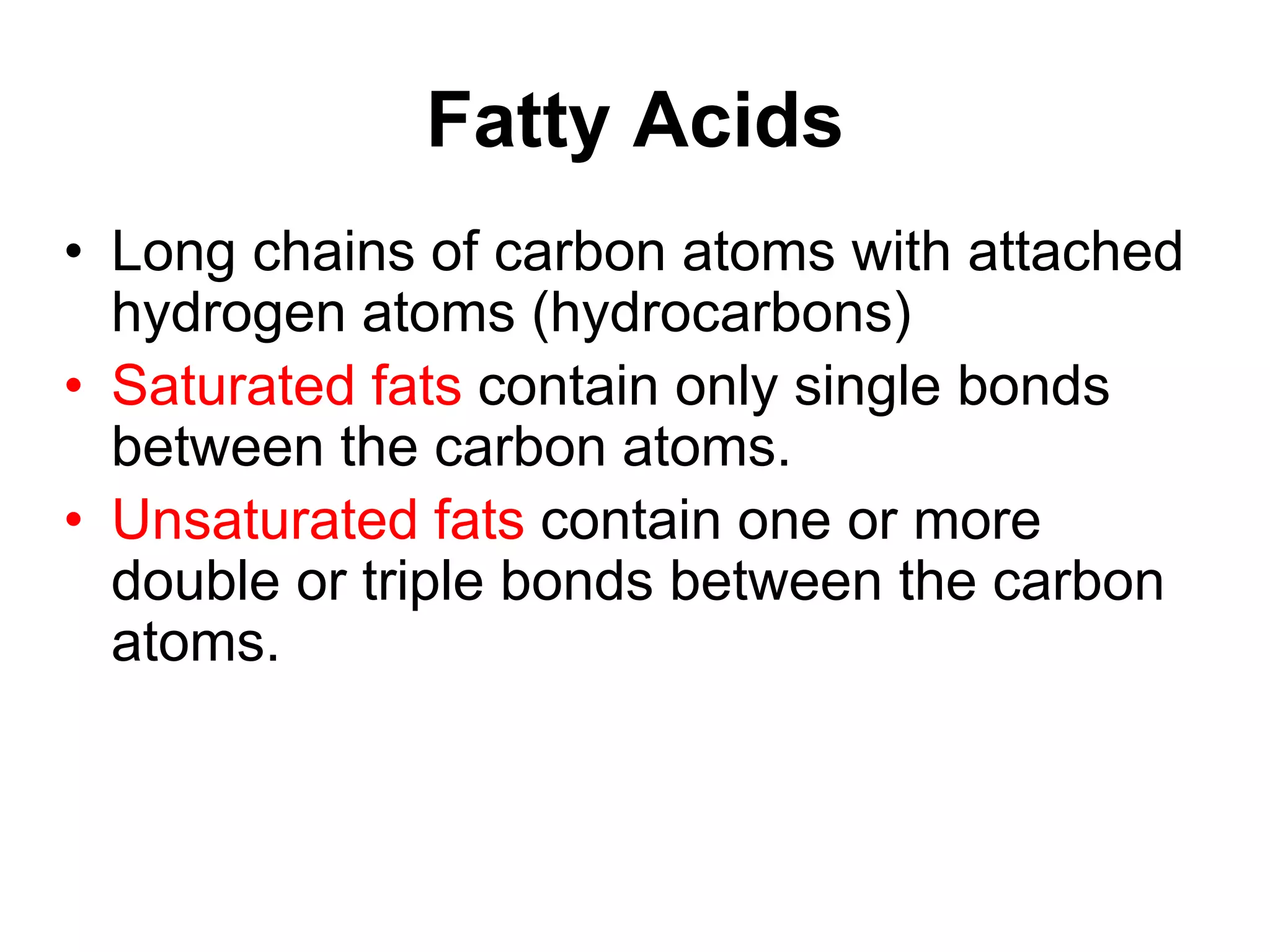 Fatty Acids
• Long chains of carbon atoms with attached
hydrogen atoms (hydrocarbons)
• Saturated fats contain only single bonds
between the carbon atoms.
• Unsaturated fats contain one or more
double or triple bonds between the carbon
atoms.
 