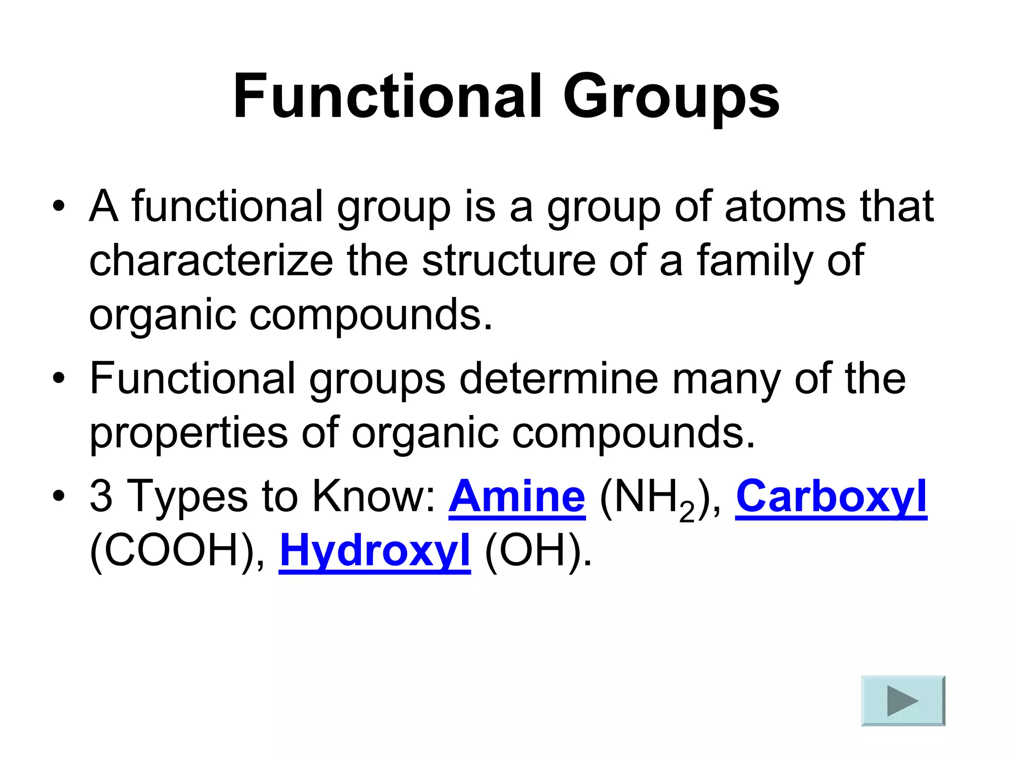 Functional Groups
• A functional group is a group of atoms that
characterize the structure of a family of
organic compounds.
• Functional groups determine many of the
properties of organic compounds.
• 3 Types to Know: Amine (NH2), Carboxyl
(COOH), Hydroxyl (OH).
 