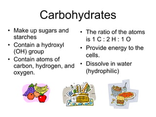 Carbohydrates
• Make up sugars and
starches
• Contain a hydroxyl
(OH) group
• Contain atoms of
carbon, hydrogen, and
oxygen.
• The ratio of the atoms
is 1 C : 2 H : 1 O
• Provide energy to the
cells.
• Dissolve in water
(hydrophilic)
 