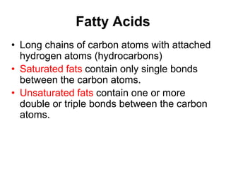 Fatty Acids
• Long chains of carbon atoms with attached
hydrogen atoms (hydrocarbons)
• Saturated fats contain only single bonds
between the carbon atoms.
• Unsaturated fats contain one or more
double or triple bonds between the carbon
atoms.
 