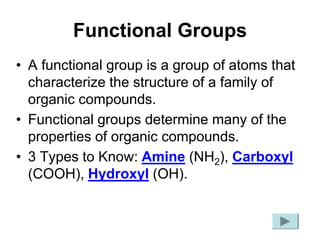 Functional Groups
• A functional group is a group of atoms that
characterize the structure of a family of
organic compounds.
• Functional groups determine many of the
properties of organic compounds.
• 3 Types to Know: Amine (NH2), Carboxyl
(COOH), Hydroxyl (OH).
 