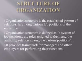 Organization structure is the established pattern of 
relationship among various job positions of the 
enterprise. 
Organization structure is defined as “a system of 
job positions, the roles assigned to them and the 
authority relation among the various positions”. 
It provides framework for managers and other 
employees for performing their functions. 
 