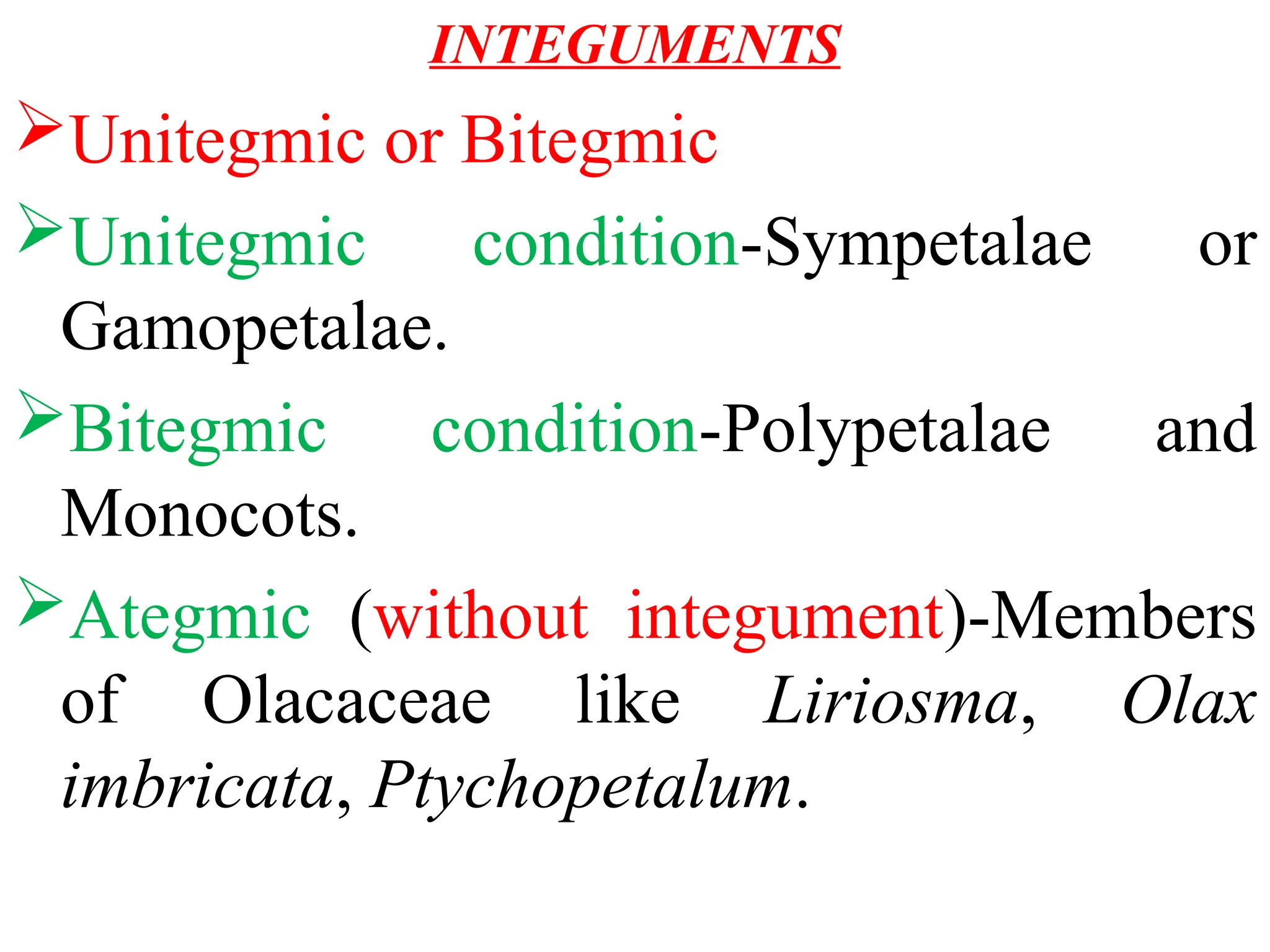 INTEGUMENTS
Unitegmic or Bitegmic
Unitegmic condition-Sympetalae or
Gamopetalae.
Bitegmic condition-Polypetalae and
Monocots.
Ategmic (without integument)-Members
of Olacaceae like Liriosma, Olax
imbricata, Ptychopetalum.
 