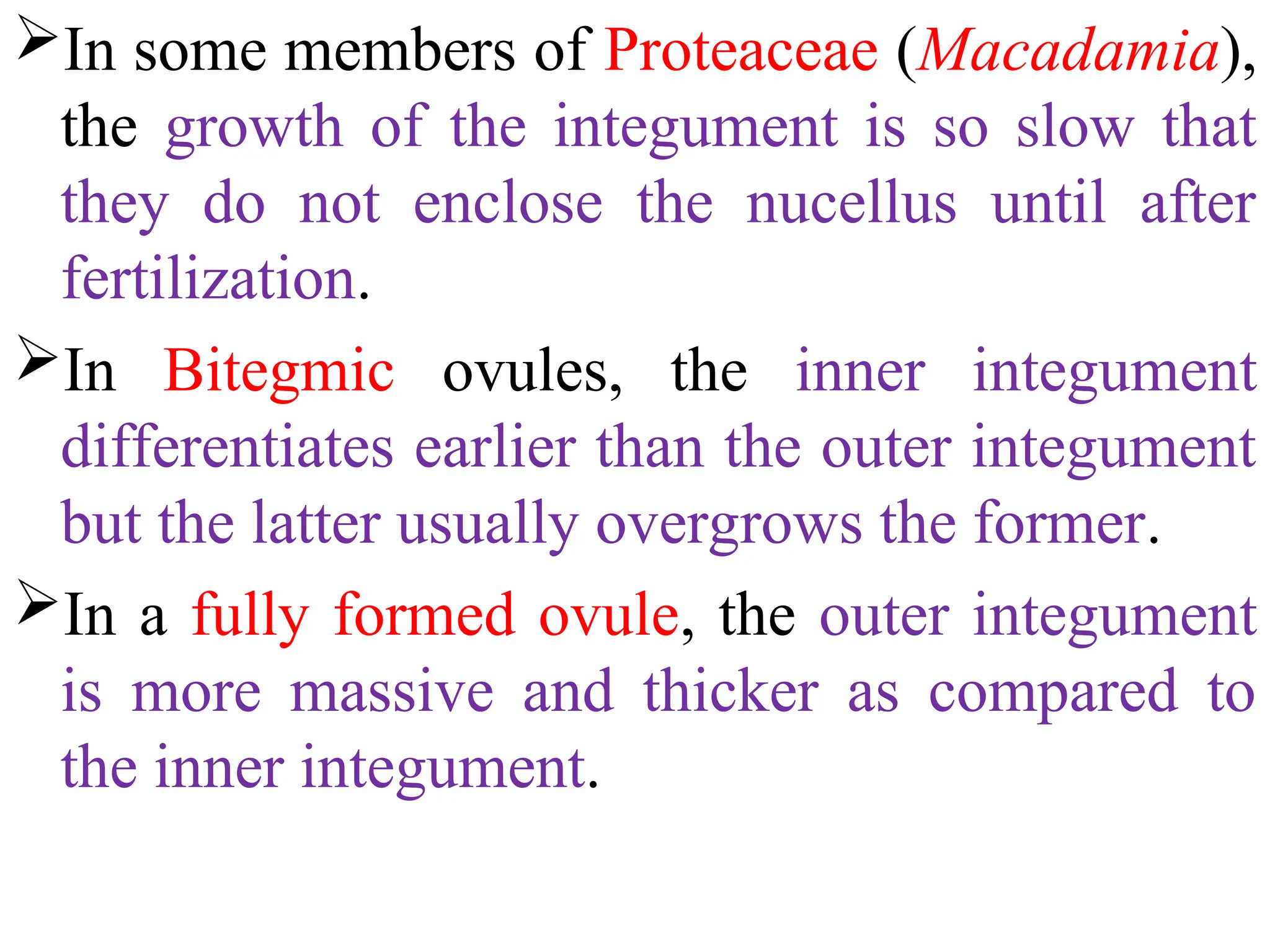 In some members of Proteaceae (Macadamia),
the growth of the integument is so slow that
they do not enclose the nucellus until after
fertilization.
In Bitegmic ovules, the inner integument
differentiates earlier than the outer integument
but the latter usually overgrows the former.
In a fully formed ovule, the outer integument
is more massive and thicker as compared to
the inner integument.
 
