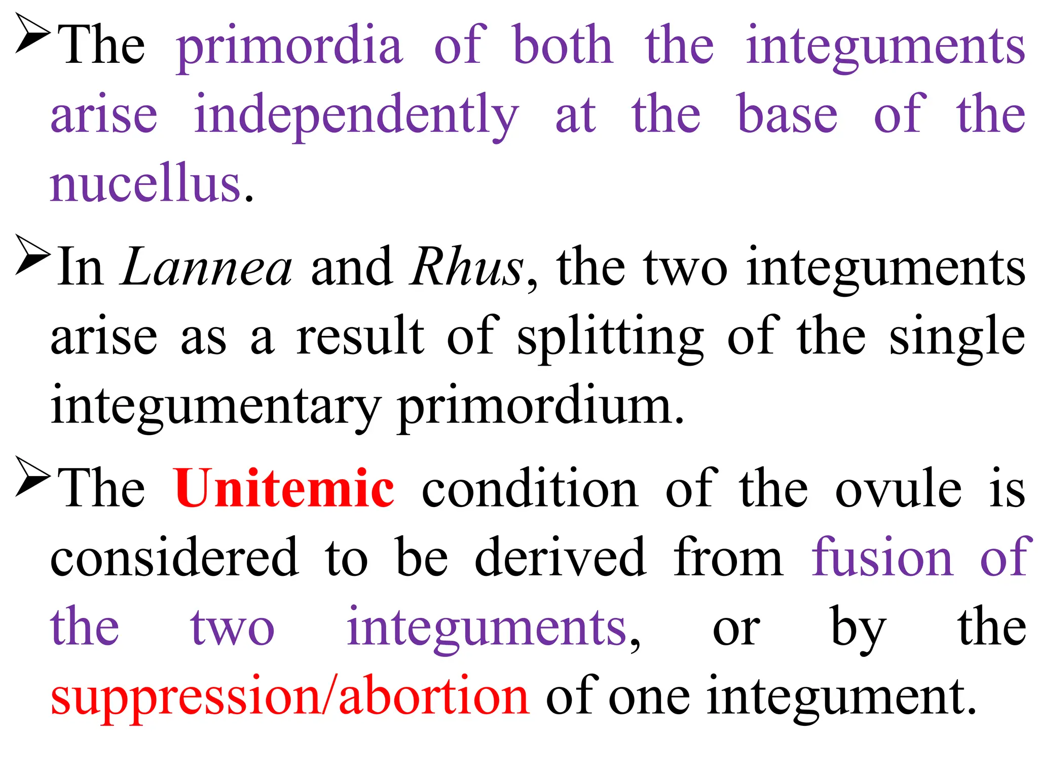 The primordia of both the integuments
arise independently at the base of the
nucellus.
In Lannea and Rhus, the two integuments
arise as a result of splitting of the single
integumentary primordium.
The Unitemic condition of the ovule is
considered to be derived from fusion of
the two integuments, or by the
suppression/abortion of one integument.
 