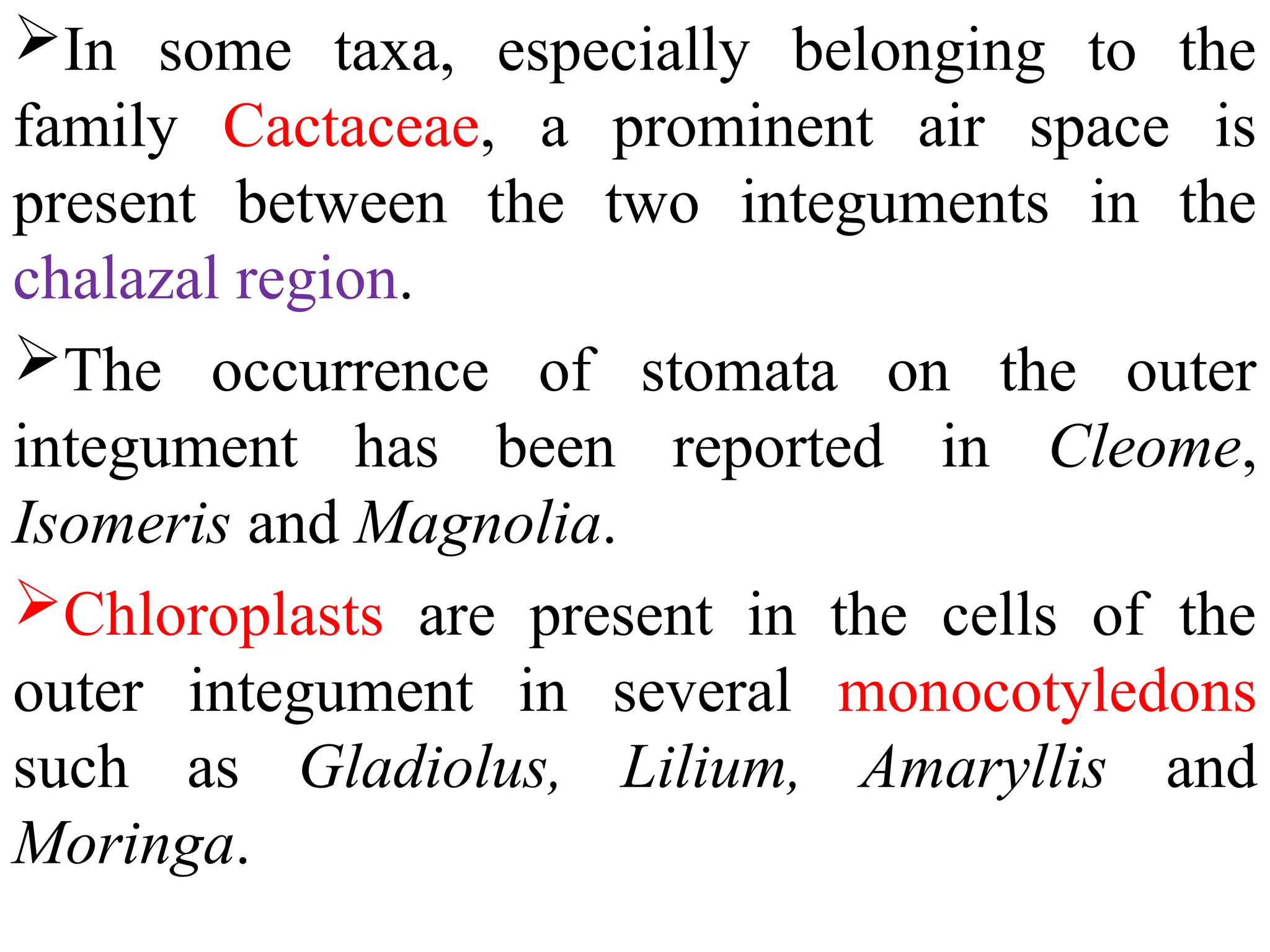 In some taxa, especially belonging to the
family Cactaceae, a prominent air space is
present between the two integuments in the
chalazal region.
The occurrence of stomata on the outer
integument has been reported in Cleome,
Isomeris and Magnolia.
Chloroplasts are present in the cells of the
outer integument in several monocotyledons
such as Gladiolus, Lilium, Amaryllis and
Moringa.
 