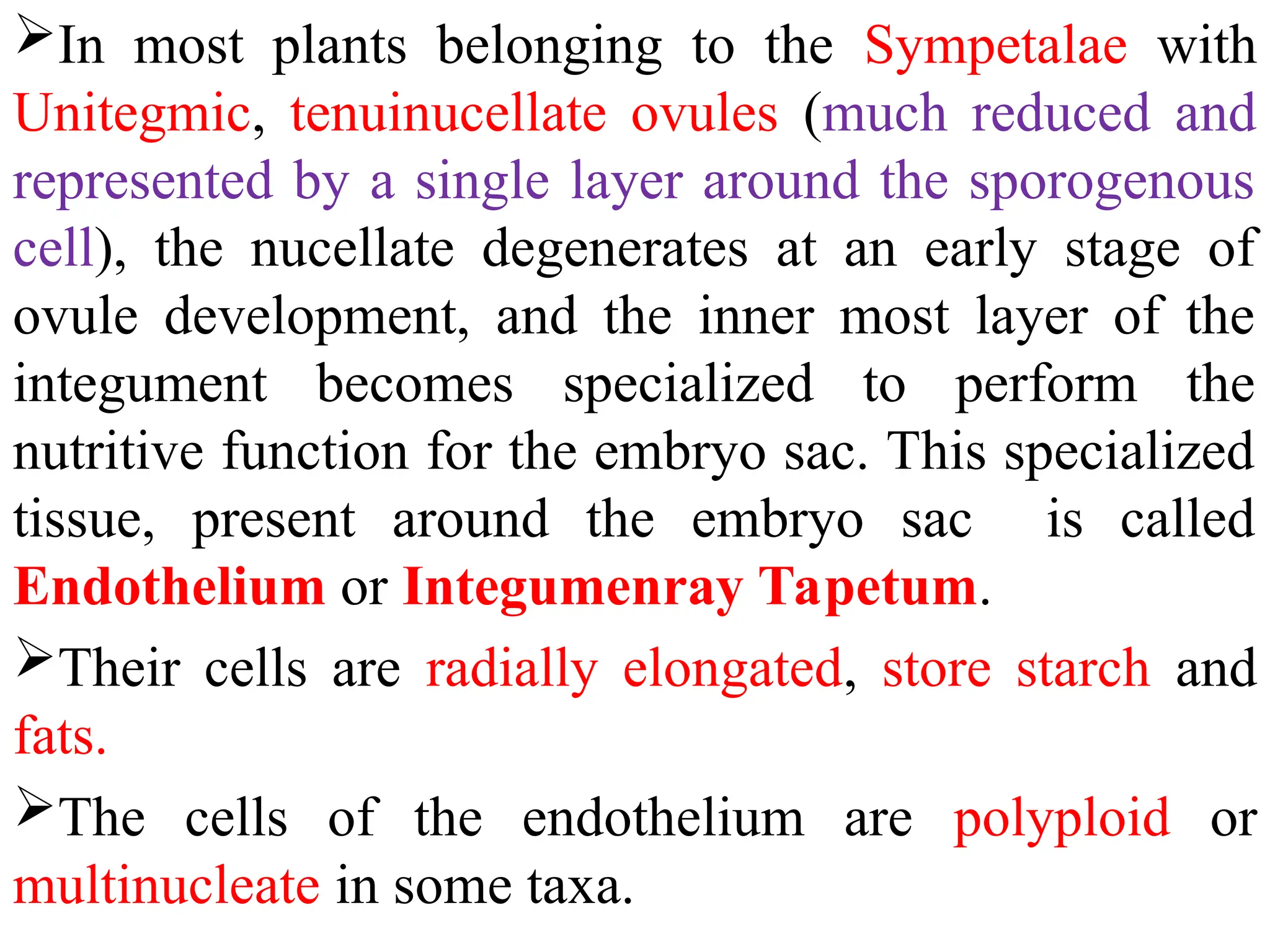 In most plants belonging to the Sympetalae with
Unitegmic, tenuinucellate ovules (much reduced and
represented by a single layer around the sporogenous
cell), the nucellate degenerates at an early stage of
ovule development, and the inner most layer of the
integument becomes specialized to perform the
nutritive function for the embryo sac. This specialized
tissue, present around the embryo sac is called
Endothelium or Integumenray Tapetum.
Their cells are radially elongated, store starch and
fats.
The cells of the endothelium are polyploid or
multinucleate in some taxa.
 