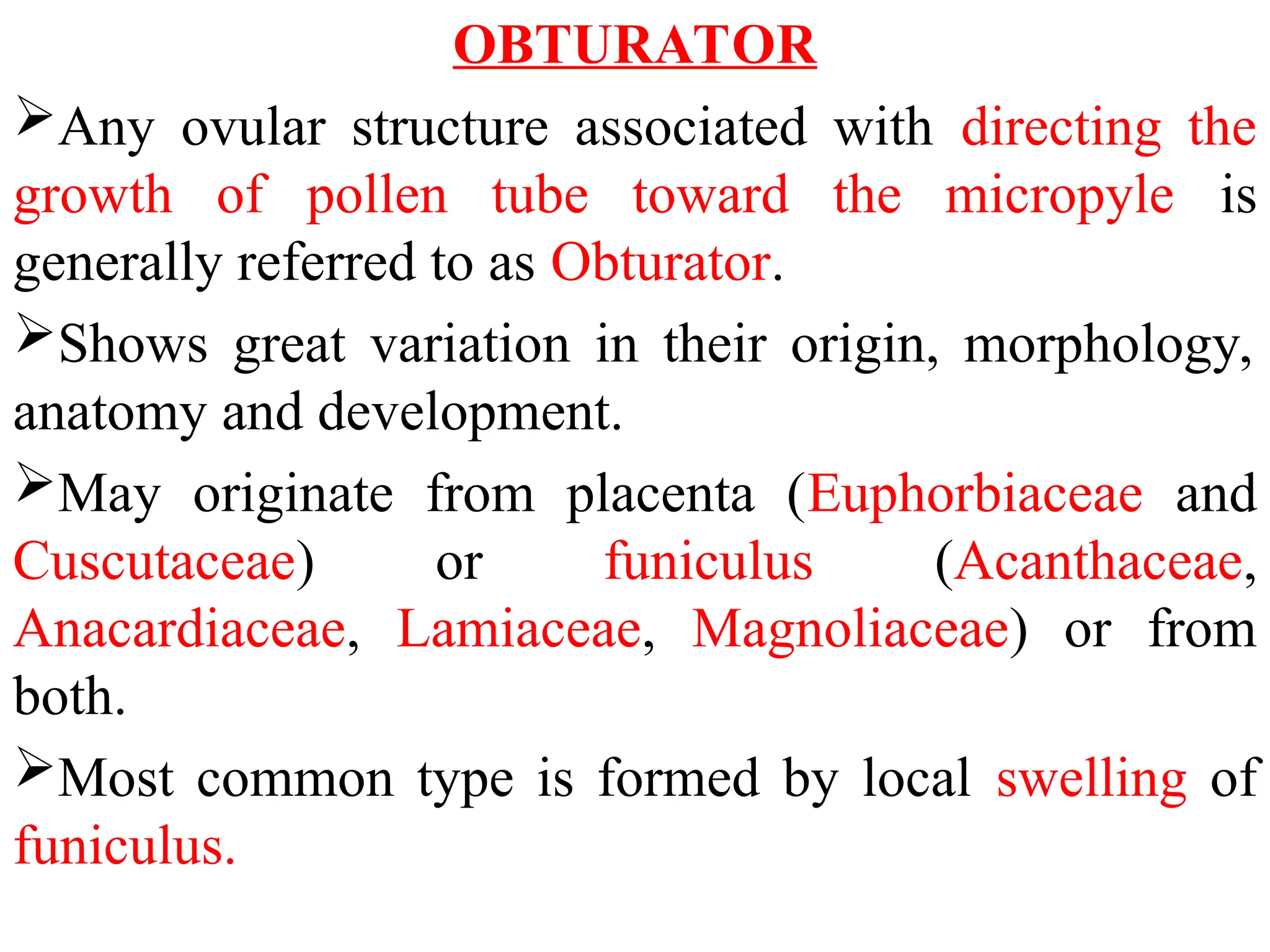 OBTURATOR
Any ovular structure associated with directing the
growth of pollen tube toward the micropyle is
generally referred to as Obturator.
Shows great variation in their origin, morphology,
anatomy and development.
May originate from placenta (Euphorbiaceae and
Cuscutaceae) or funiculus (Acanthaceae,
Anacardiaceae, Lamiaceae, Magnoliaceae) or from
both.
Most common type is formed by local swelling of
funiculus.
 
