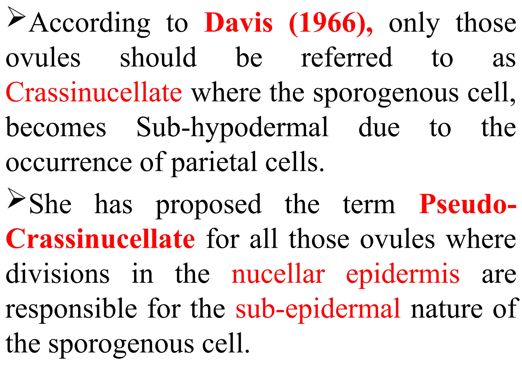 According to Davis (1966), only those
ovules should be referred to as
Crassinucellate where the sporogenous cell,
becomes Sub-hypodermal due to the
occurrence of parietal cells.
She has proposed the term Pseudo-
Crassinucellate for all those ovules where
divisions in the nucellar epidermis are
responsible for the sub-epidermal nature of
the sporogenous cell.
 