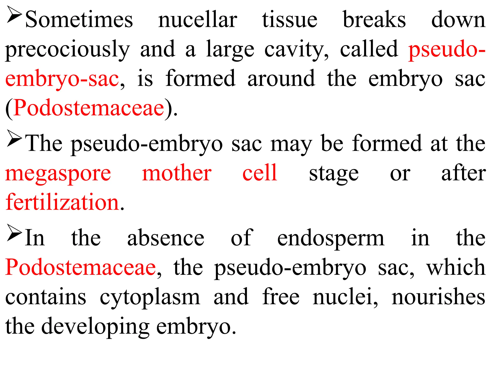 Sometimes nucellar tissue breaks down
precociously and a large cavity, called pseudo-
embryo-sac, is formed around the embryo sac
(Podostemaceae).
The pseudo-embryo sac may be formed at the
megaspore mother cell stage or after
fertilization.
In the absence of endosperm in the
Podostemaceae, the pseudo-embryo sac, which
contains cytoplasm and free nuclei, nourishes
the developing embryo.
 