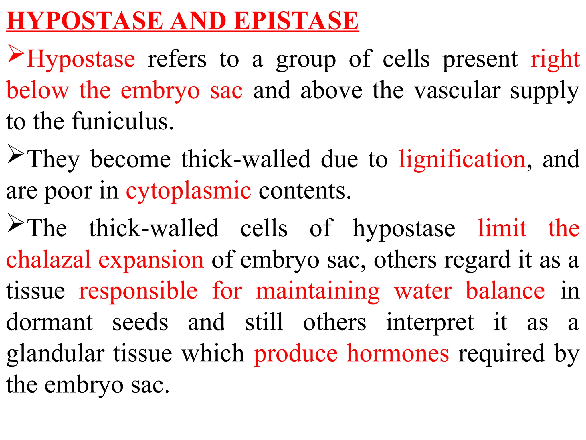 HYPOSTASE AND EPISTASE
Hypostase refers to a group of cells present right
below the embryo sac and above the vascular supply
to the funiculus.
They become thick-walled due to lignification, and
are poor in cytoplasmic contents.
The thick-walled cells of hypostase limit the
chalazal expansion of embryo sac, others regard it as a
tissue responsible for maintaining water balance in
dormant seeds and still others interpret it as a
glandular tissue which produce hormones required by
the embryo sac.
 