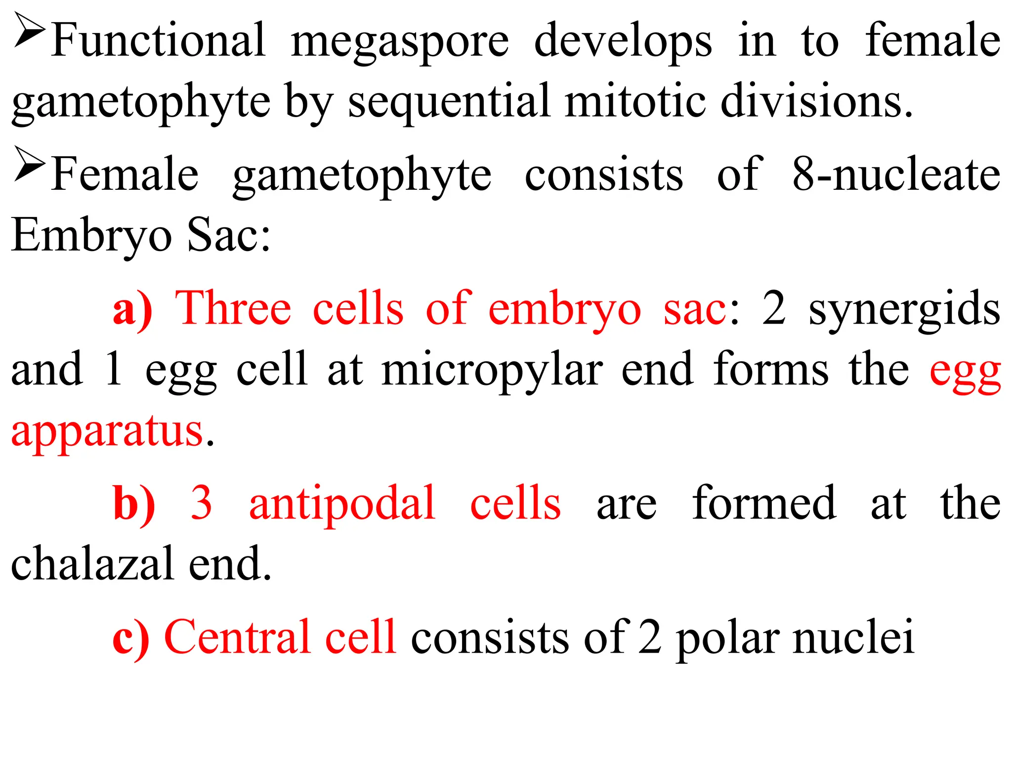 Functional megaspore develops in to female
gametophyte by sequential mitotic divisions.
Female gametophyte consists of 8-nucleate
Embryo Sac:
a) Three cells of embryo sac: 2 synergids
and 1 egg cell at micropylar end forms the egg
apparatus.
b) 3 antipodal cells are formed at the
chalazal end.
c) Central cell consists of 2 polar nuclei
 