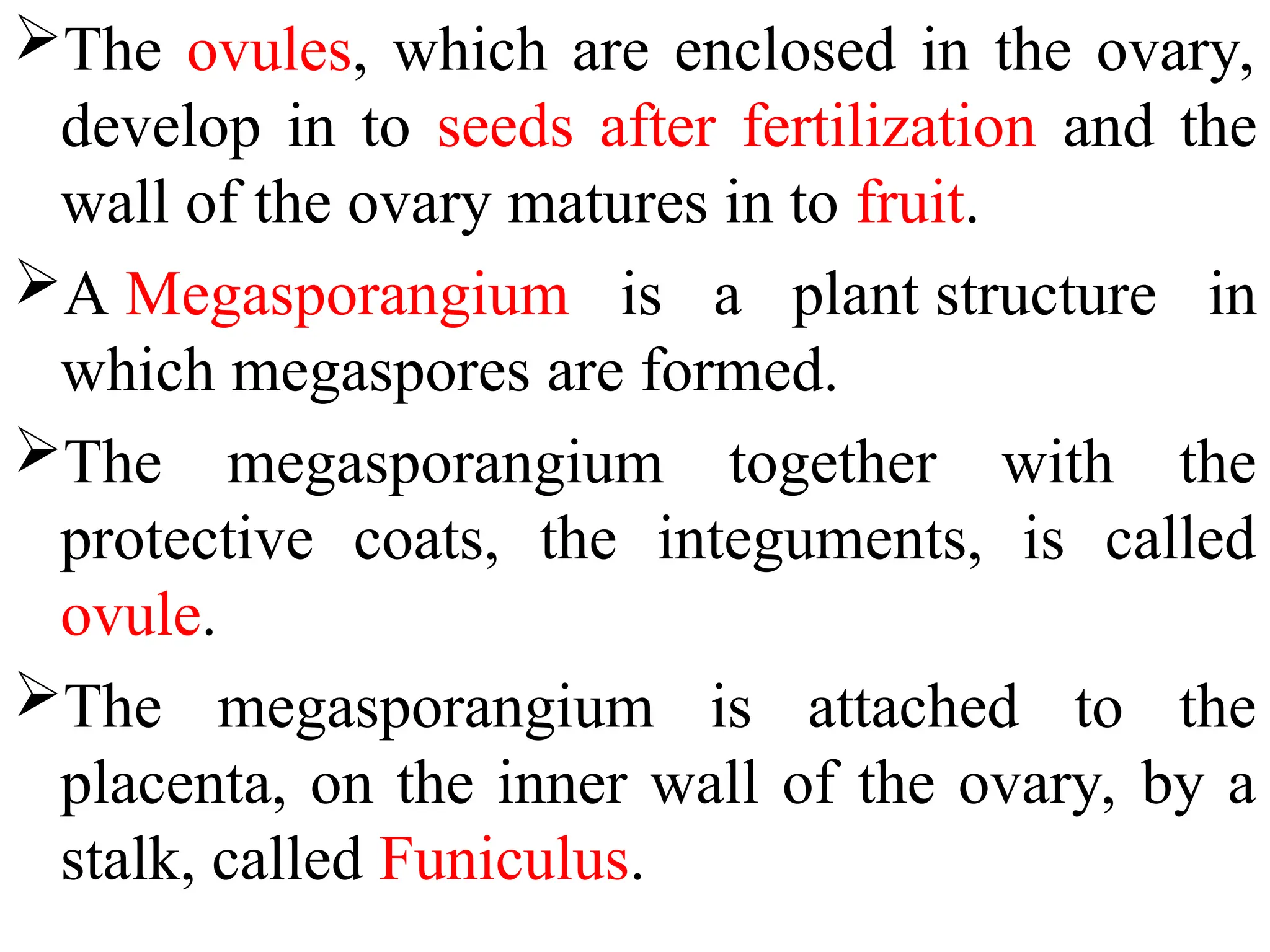 The ovules, which are enclosed in the ovary,
develop in to seeds after fertilization and the
wall of the ovary matures in to fruit.
A Megasporangium is a plant structure in
which megaspores are formed.
The megasporangium together with the
protective coats, the integuments, is called
ovule.
The megasporangium is attached to the
placenta, on the inner wall of the ovary, by a
stalk, called Funiculus.
 