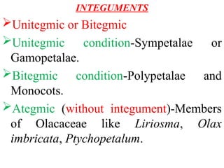 INTEGUMENTS
Unitegmic or Bitegmic
Unitegmic condition-Sympetalae or
Gamopetalae.
Bitegmic condition-Polypetalae and
Monocots.
Ategmic (without integument)-Members
of Olacaceae like Liriosma, Olax
imbricata, Ptychopetalum.
 