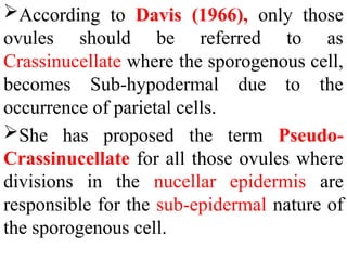 According to Davis (1966), only those
ovules should be referred to as
Crassinucellate where the sporogenous cell,
becomes Sub-hypodermal due to the
occurrence of parietal cells.
She has proposed the term Pseudo-
Crassinucellate for all those ovules where
divisions in the nucellar epidermis are
responsible for the sub-epidermal nature of
the sporogenous cell.
 