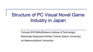 Structure of PC Visual Novel Game
Industry in Japan
Yuhsuke KOYAMA(Shibaura Institute of Technology)
Nobushige Kobayashi-Hichibe (Tohoku Gakuin University)
Jin Nakamura(Atomi University)
 
